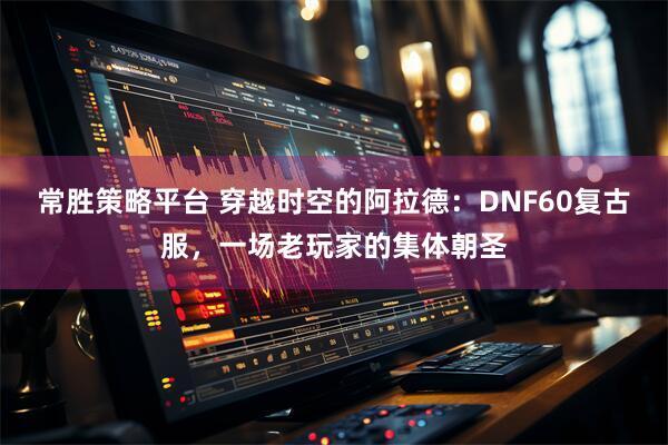 常胜策略平台 穿越时空的阿拉德：DNF60复古服，一场老玩家的集体朝圣