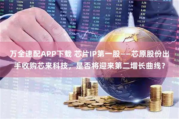 万全速配APP下载 芯片IP第一股——芯原股份出手收购芯来科技，是否将迎来第二增长曲线？