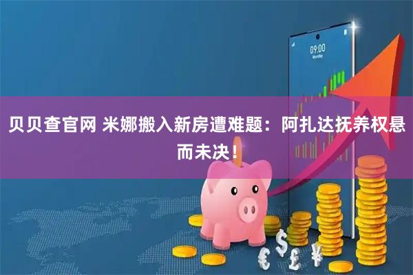 贝贝查官网 米娜搬入新房遭难题：阿扎达抚养权悬而未决！