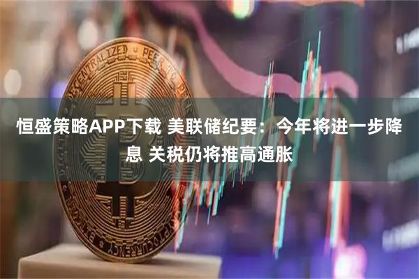 恒盛策略APP下载 美联储纪要：今年将进一步降息 关税仍将推高通胀