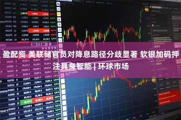 盈配资 美联储官员对降息路径分歧显著 软银加码押注具身智能 | 环球市场