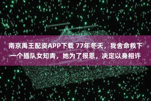 南京禹王配资APP下载 77年冬天，我舍命救下一个插队女知青，她为了报恩，决定以身相许