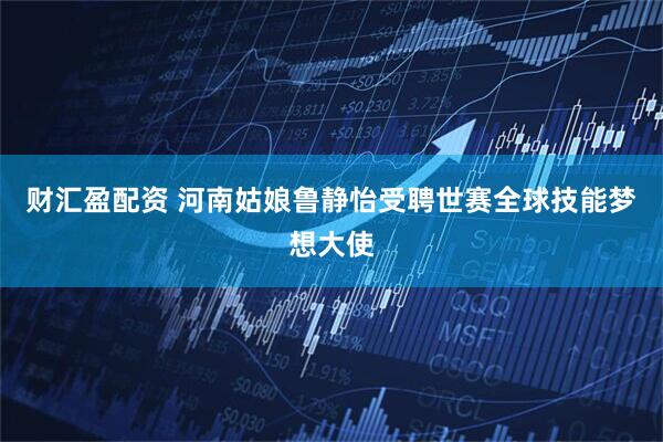 财汇盈配资 河南姑娘鲁静怡受聘世赛全球技能梦想大使
