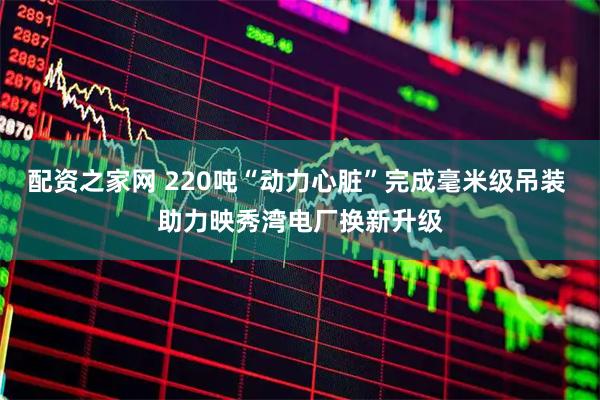 配资之家网 220吨“动力心脏”完成毫米级吊装 助力映秀湾电厂换新升级