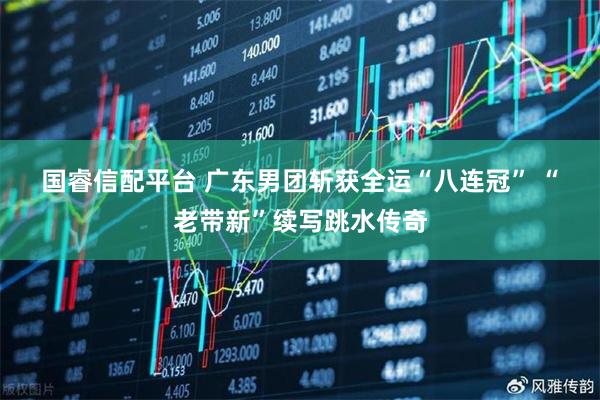 国睿信配平台 广东男团斩获全运“八连冠” “老带新”续写跳水传奇