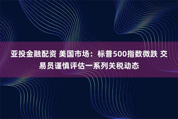 亚投金融配资 美国市场：标普500指数微跌 交易员谨慎评估一系列关税动态