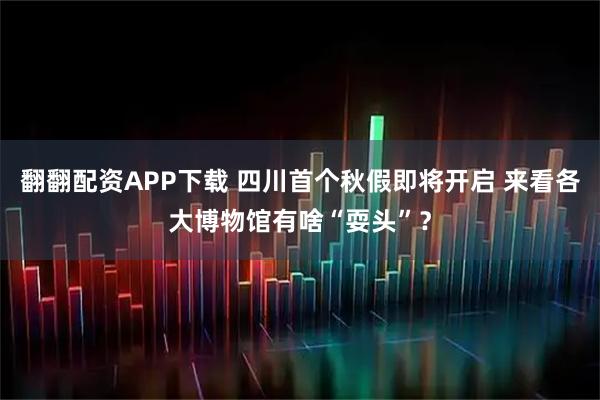 翻翻配资APP下载 四川首个秋假即将开启 来看各大博物馆有啥“耍头”？