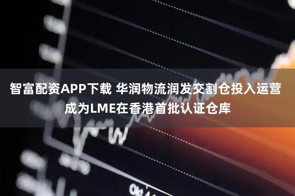 智富配资APP下载 华润物流润发交割仓投入运营 成为LME在香港首批认证仓库