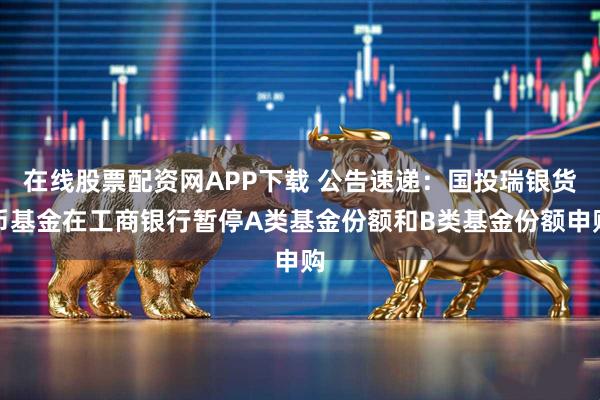 在线股票配资网APP下载 公告速递：国投瑞银货币基金在工商银行暂停A类基金份额和B类基金份额申购