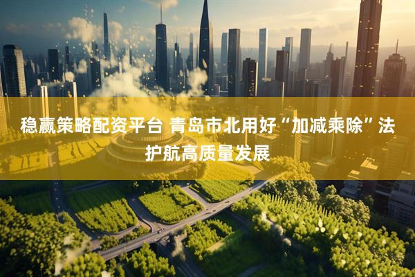 稳赢策略配资平台 青岛市北用好“加减乘除”法护航高质量发展