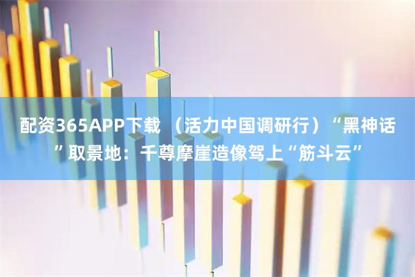 配资365APP下载 （活力中国调研行）“黑神话”取景地：千尊摩崖造像驾上“筋斗云”