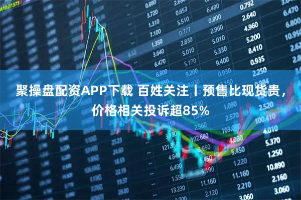 聚操盘配资APP下载 百姓关注丨预售比现货贵，价格相关投诉超85%