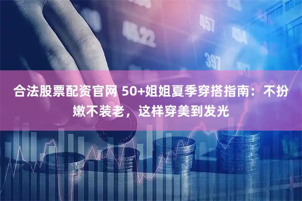 合法股票配资官网 50+姐姐夏季穿搭指南：不扮嫩不装老，这样穿美到发光