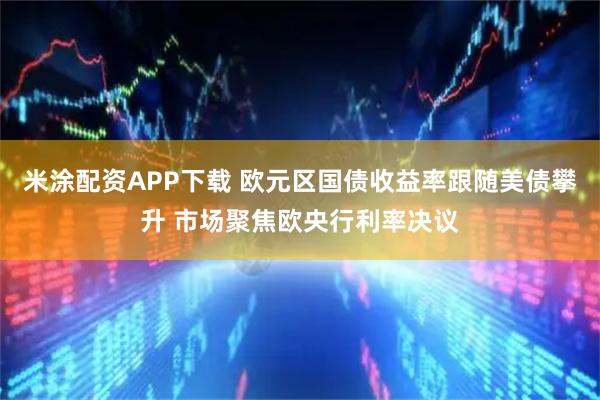 米涂配资APP下载 欧元区国债收益率跟随美债攀升 市场聚焦欧央行利率决议