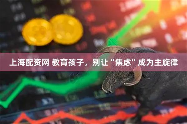 上海配资网 教育孩子，别让“焦虑”成为主旋律