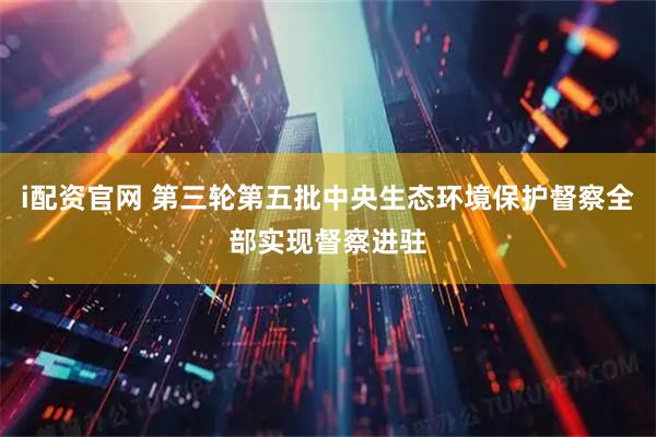 i配资官网 第三轮第五批中央生态环境保护督察全部实现督察进驻