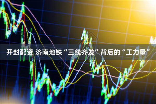 开封配资 济南地铁“三线齐发”背后的“工力量”