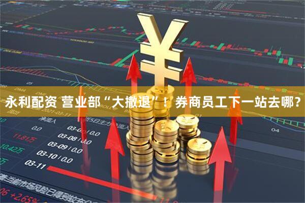 永利配资 营业部“大撤退”！券商员工下一站去哪？