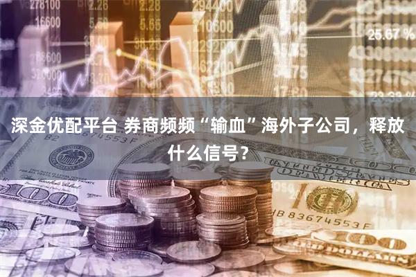 深金优配平台 券商频频“输血”海外子公司，释放什么信号？