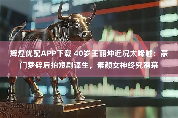 辉煌优配APP下载 40岁王丽坤近况太唏嘘：豪门梦碎后拍短剧谋生，素颜女神终究落幕