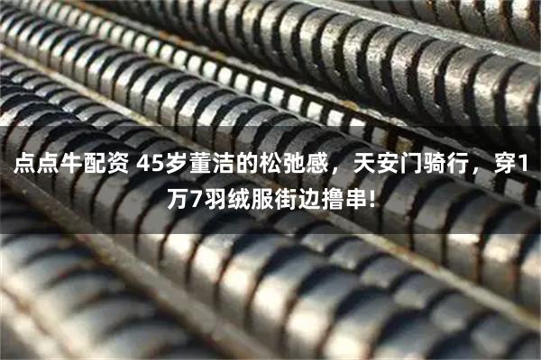 点点牛配资 45岁董洁的松弛感，天安门骑行，穿1万7羽绒服街边撸串!