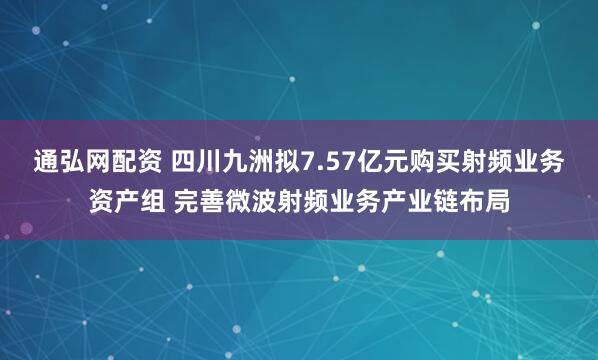 通弘网配资 四川九洲拟7.57亿元购买射频业务资产组 完善微波射频业务产业链布局