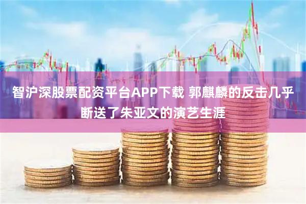 智沪深股票配资平台APP下载 郭麒麟的反击几乎断送了朱亚文的演艺生涯