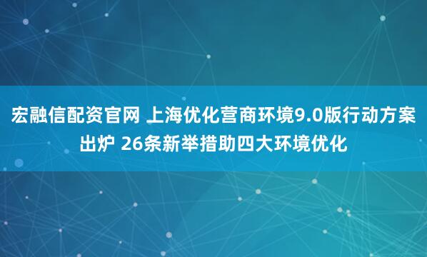 宏融信配资官网 上海优化营商环境9.0版行动方案出炉 26条新举措助四大环境优化