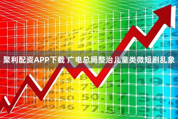 聚利配资APP下载 广电总局整治儿童类微短剧乱象