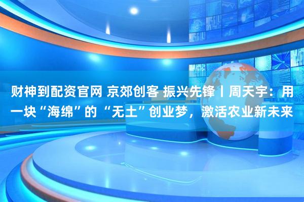 财神到配资官网 京郊创客 振兴先锋丨周天宇：用一块“海绵”的 “无土”创业梦，激活农业新未来