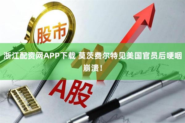 浙江配资网APP下载 莫茨费尔特见美国官员后哽咽崩溃！