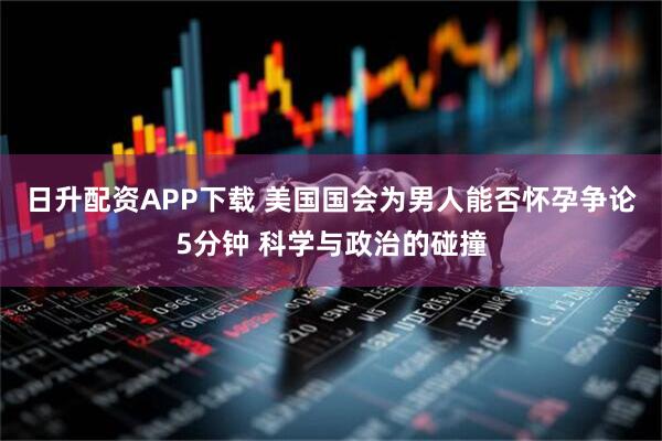 日升配资APP下载 美国国会为男人能否怀孕争论5分钟 科学与政治的碰撞