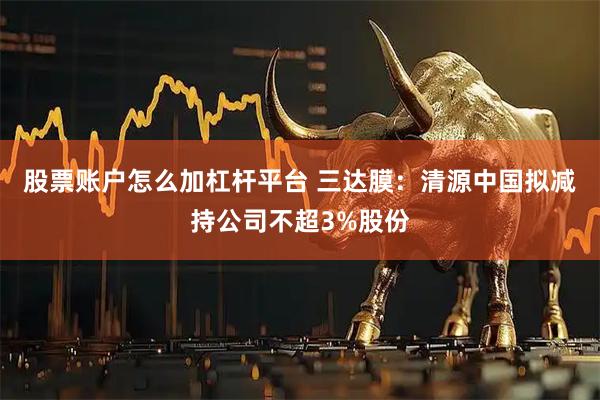 股票账户怎么加杠杆平台 三达膜：清源中国拟减持公司不超3%股份