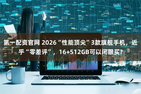 第一配资官网 2026“性能顶尖”3款旗舰手机，近乎“零差评”，16+512GB可以闭眼买?