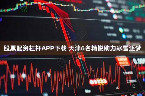 股票配资杠杆APP下载 天津6名精锐助力冰雪逐梦