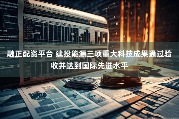 融正配资平台 建投能源三项重大科技成果通过验收并达到国际先进水平
