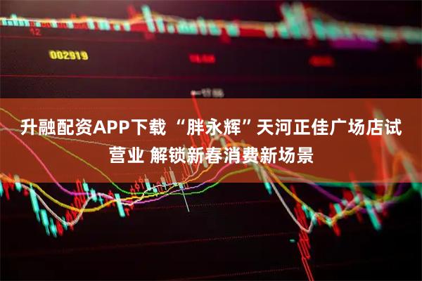 升融配资APP下载 “胖永辉”天河正佳广场店试营业 解锁新春消费新场景