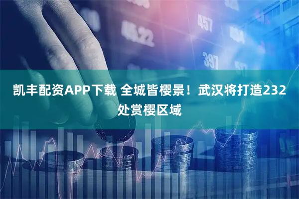 凯丰配资APP下载 全城皆樱景！武汉将打造232处赏樱区域
