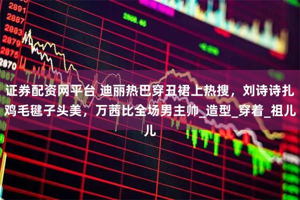 证券配资网平台 迪丽热巴穿丑裙上热搜，刘诗诗扎鸡毛毽子头美，万茜比全场男主帅_造型_穿着_祖儿