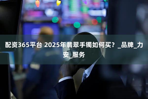 配资365平台 2025年翡翠手镯如何买？_品牌_力安_服务