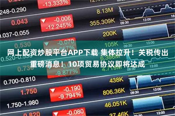 网上配资炒股平台APP下载 集体拉升！关税传出重磅消息！10项贸易协议即将达成
