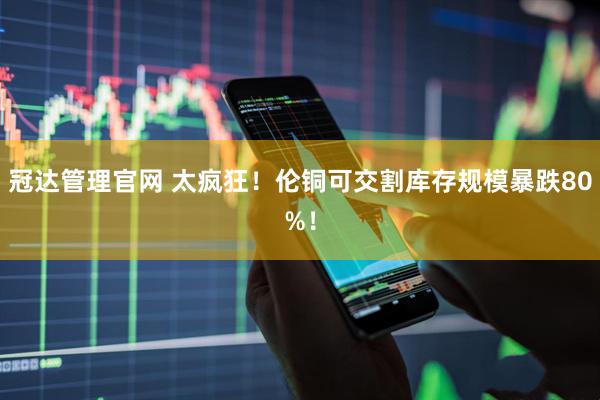 冠达管理官网 太疯狂！伦铜可交割库存规模暴跌80%！