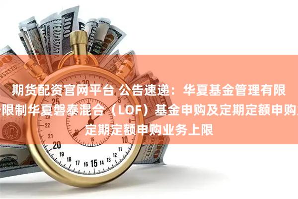 期货配资官网平台 公告速递：华夏基金管理有限公司关于限制华夏磐泰混合（LOF）基金申购及定期定额申购业务上限