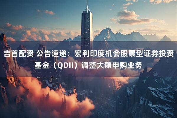 吉首配资 公告速递：宏利印度机会股票型证券投资基金（QDII）调整大额申购业务