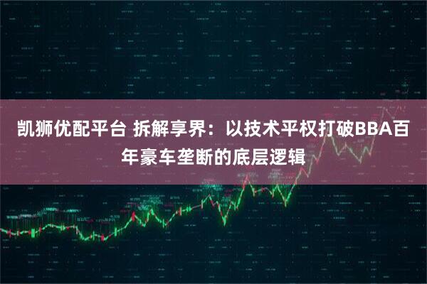 凯狮优配平台 拆解享界：以技术平权打破BBA百年豪车垄断的底层逻辑