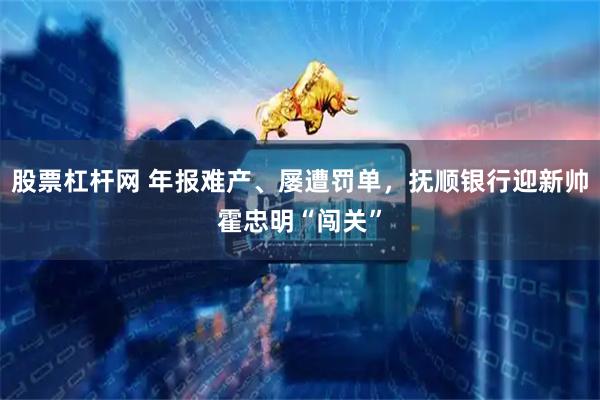 股票杠杆网 年报难产、屡遭罚单，抚顺银行迎新帅霍忠明“闯关”
