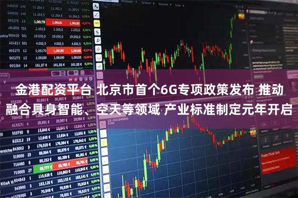 金港配资平台 北京市首个6G专项政策发布 推动融合具身智能、空天等领域 产业标准制定元年开启
