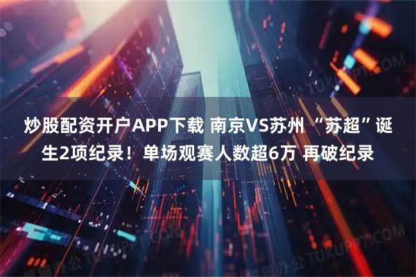 炒股配资开户APP下载 南京VS苏州 “苏超”诞生2项纪录！单场观赛人数超6万 再破纪录