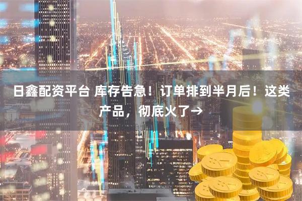 日鑫配资平台 库存告急！订单排到半月后！这类产品，彻底火了→