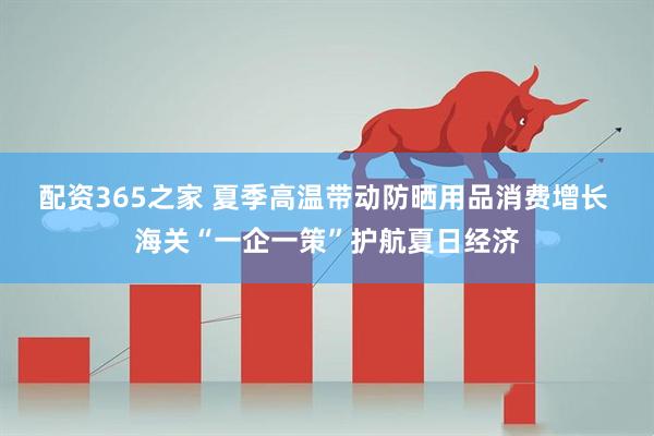 配资365之家 夏季高温带动防晒用品消费增长 海关“一企一策”护航夏日经济